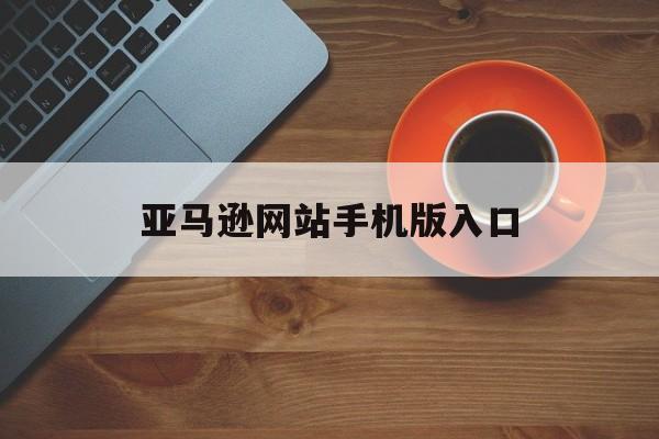 亚马逊网站手机版入口(亚马逊网站手机版入口在哪)